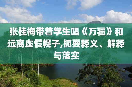 張桂梅帶著學(xué)生唱《萬疆》和遠(yuǎn)離虛假幌子,扼要釋義、解釋與落實(shí)