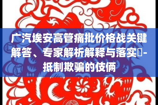 廣汽埃安高管痛批價格戰(zhàn)關(guān)鍵解答、專家解析解釋與落實?-抵制欺騙的伎倆
