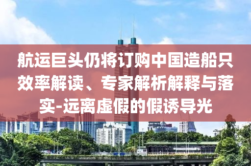 航運巨頭仍將訂購中國造船只效率解讀、專家解析解釋與落實-遠離虛假的假誘導(dǎo)光