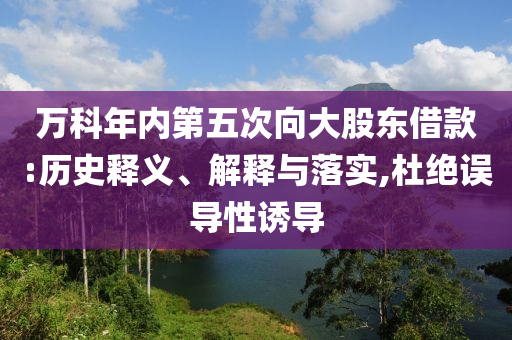 萬科年內(nèi)第五次向大股東借款:歷史釋義、解釋與落實(shí),杜絕誤導(dǎo)性誘導(dǎo)