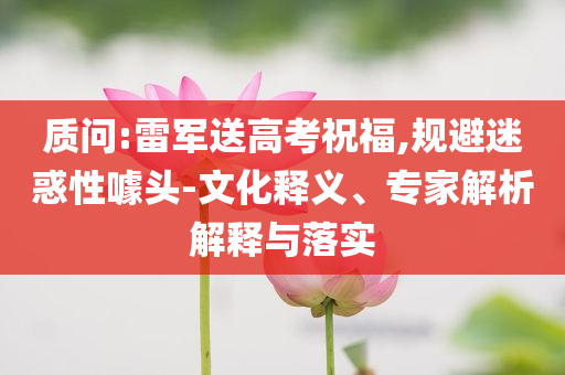 質(zhì)問:雷軍送高考祝福,規(guī)避迷惑性噱頭-文化釋義、專家解析解釋與落實(shí)