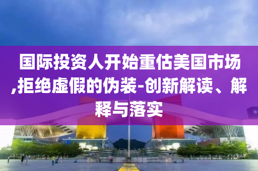 國際投資人開始重估美國市場,拒絕虛假的偽裝-創(chuàng)新解讀、解釋與落實