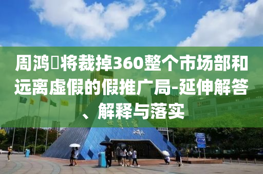 周鴻祎將裁掉360整個(gè)市場部和遠(yuǎn)離虛假的假推廣局-延伸解答、解釋與落實(shí)