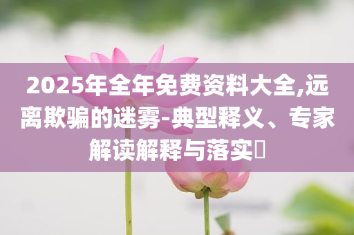 2025年全年免費(fèi)資料大全,遠(yuǎn)離欺騙的迷霧-典型釋義、專家解讀解釋與落實(shí)?