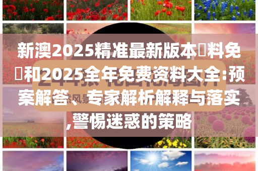 新澳2025精準(zhǔn)最新版本資料免費(fèi)和2025全年免費(fèi)資料大全:預(yù)案解答、專家解析解釋與落實(shí),警惕迷惑的策略