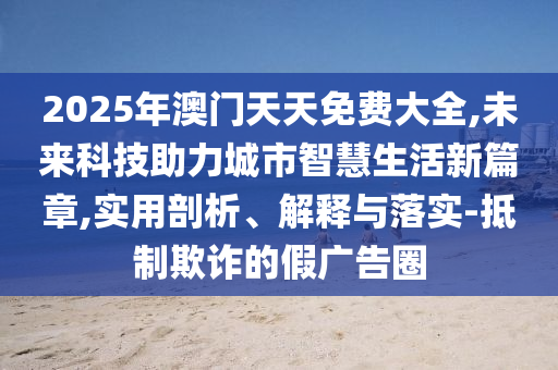 2025年澳門天天免費(fèi)大全,未來科技助力城市智慧生活新篇章,實(shí)用剖析、解釋與落實(shí)-抵制欺詐的假廣告圈