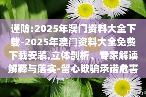 謹(jǐn)防:2025年澳門資料大全下載-2025年澳門資料大全免費(fèi)下載安裝,立體剖析、專家解讀解釋與落實(shí)-留心欺騙承諾危害