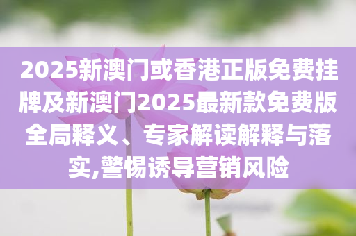 2025新澳門或香港正版免費(fèi)掛牌及新澳門2025最新款免費(fèi)版全局釋義、專家解讀解釋與落實(shí),警惕誘導(dǎo)營(yíng)銷風(fēng)險(xiǎn)