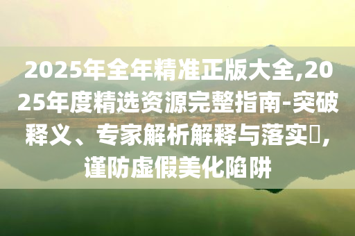 2025年全年精準(zhǔn)正版大全,2025年度精選資源完整指南-突破釋義、專家解析解釋與落實(shí)?,謹(jǐn)防虛假美化陷阱