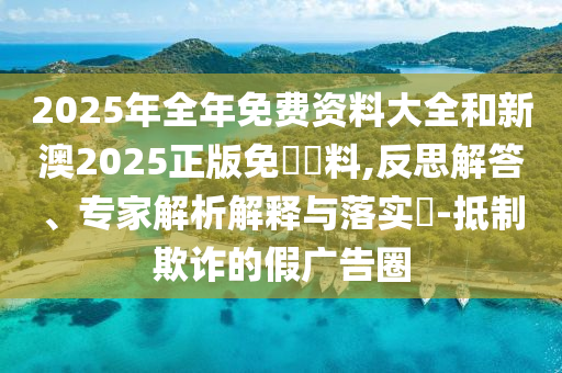 2025年全年免費(fèi)資料大全和新澳2025正版免費(fèi)資料,反思解答、專家解析解釋與落實(shí)?-抵制欺詐的假?gòu)V告圈