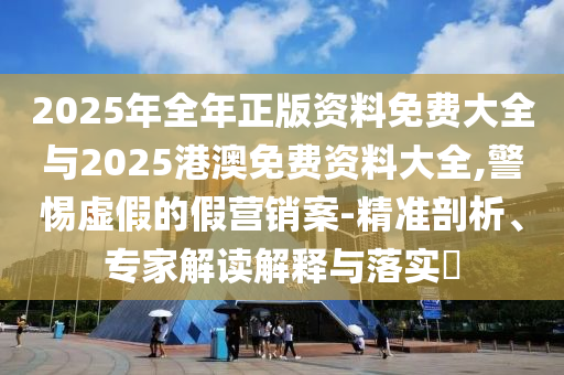 2025年全年正版資料免費(fèi)大全與2025港澳免費(fèi)資料大全,警惕虛假的假營(yíng)銷案-精準(zhǔn)剖析、專家解讀解釋與落實(shí)?
