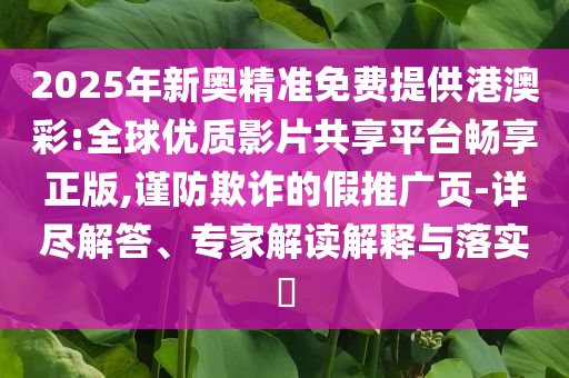 2025年新奧精準(zhǔn)免費(fèi)提供港澳彩:全球優(yōu)質(zhì)影片共享平臺暢享正版,謹(jǐn)防欺詐的假推廣頁-詳盡解答、專家解讀解釋與落實(shí)?