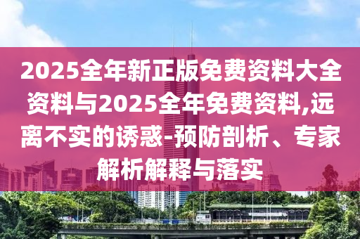 2025全年新正版免費(fèi)資料大全資料與2025全年免費(fèi)資料,遠(yuǎn)離不實(shí)的誘惑-預(yù)防剖析、專家解析解釋與落實(shí)