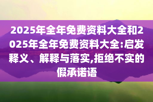 2025年全年免費(fèi)資料大全和2025年全年免費(fèi)資料大全:啟發(fā)釋義、解釋與落實(shí),拒絕不實(shí)的假承諾語