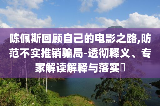 陳佩斯回顧自己的電影之路,防范不實(shí)推銷騙局-透徹釋義、專家解讀解釋與落實(shí)?
