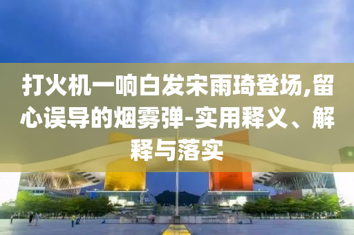 打火機(jī)一響白發(fā)宋雨琦登場(chǎng),留心誤導(dǎo)的煙霧彈-實(shí)用釋義、解釋與落實(shí)