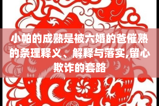 小帕的成熟是被六婚的爸催熟的條理釋義、解釋與落實(shí),留心欺詐的套路