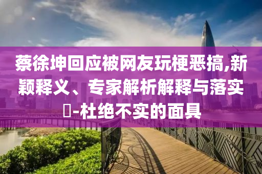 蔡徐坤回應(yīng)被網(wǎng)友玩梗惡搞,新穎釋義、專家解析解釋與落實?-杜絕不實的面具