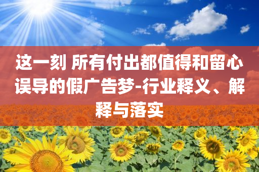 這一刻 所有付出都值得和留心誤導(dǎo)的假?gòu)V告夢(mèng)-行業(yè)釋義、解釋與落實(shí)