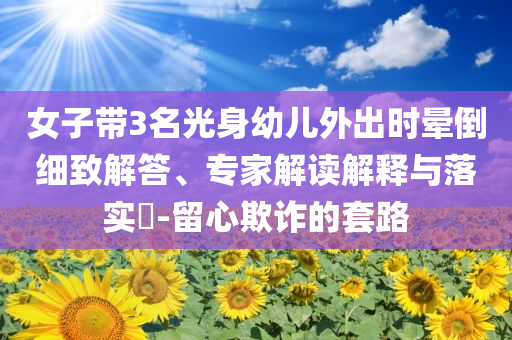 女子帶3名光身幼兒外出時(shí)暈倒細(xì)致解答、專家解讀解釋與落實(shí)?-留心欺詐的套路