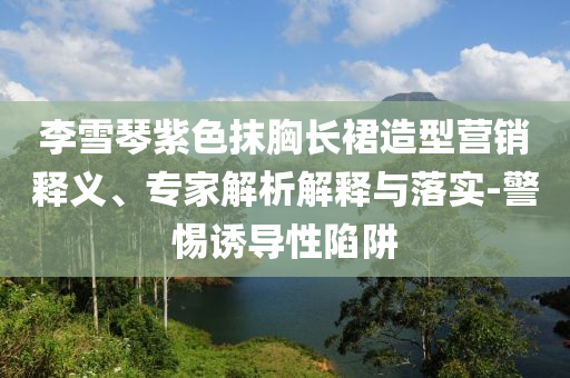 李雪琴紫色抹胸長(zhǎng)裙造型營(yíng)銷釋義、專家解析解釋與落實(shí)-警惕誘導(dǎo)性陷阱