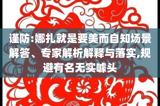 謹(jǐn)防:娜扎就是要美而自知場(chǎng)景解答、專家解析解釋與落實(shí),規(guī)避有名無(wú)實(shí)噱頭