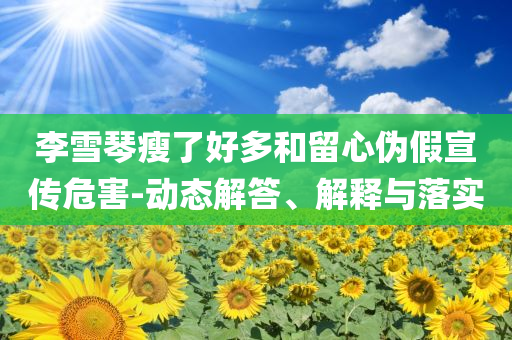 李雪琴瘦了好多和留心偽假宣傳危害-動態(tài)解答、解釋與落實