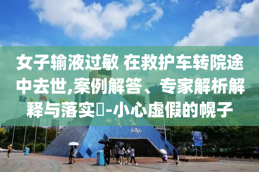 女子輸液過(guò)敏 在救護(hù)車(chē)轉(zhuǎn)院途中去世,案例解答、專(zhuān)家解析解釋與落實(shí)?-小心虛假的幌子
