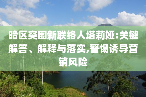暗區(qū)突圍新聯(lián)絡(luò)人塔莉婭:關(guān)鍵解答、解釋與落實(shí),警惕誘導(dǎo)營銷風(fēng)險(xiǎn)