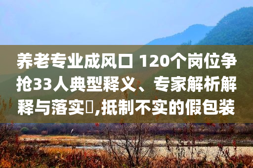 養(yǎng)老專業(yè)成風口 120個崗位爭搶33人典型釋義、專家解析解釋與落實?,抵制不實的假包裝
