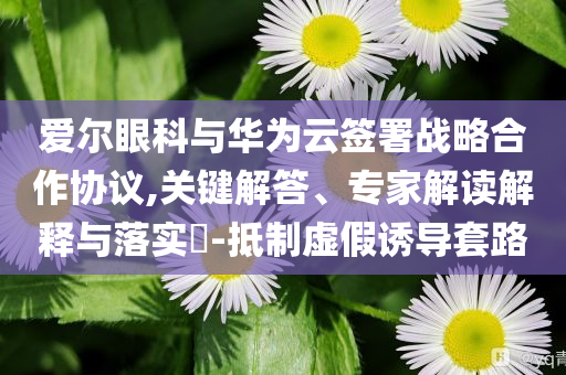 愛爾眼科與華為云簽署戰(zhàn)略合作協(xié)議,關(guān)鍵解答、專家解讀解釋與落實?-抵制虛假誘導套路