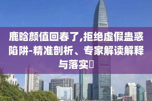 鹿晗顏值回春了,拒絕虛假蠱惑陷阱-精準剖析、專家解讀解釋與落實?