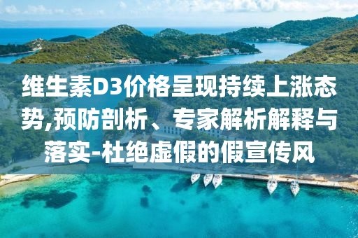 維生素D3價格呈現(xiàn)持續(xù)上漲態(tài)勢,預防剖析、專家解析解釋與落實-杜絕虛假的假宣傳風