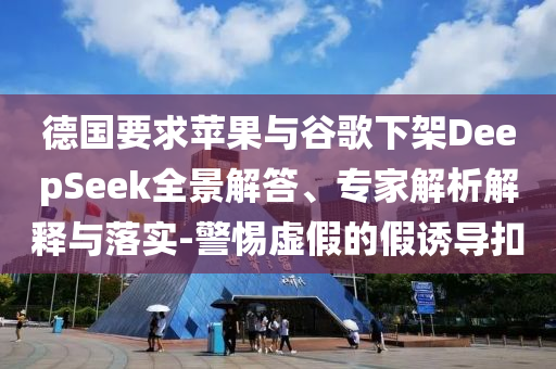 德國要求蘋果與谷歌下架DeepSeek全景解答、專家解析解釋與落實-警惕虛假的假誘導扣