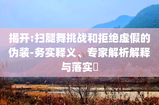 揭開:掃腿舞挑戰(zhàn)和拒絕虛假的偽裝-務(wù)實(shí)釋義、專家解析解釋與落實(shí)?