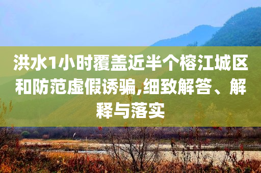 洪水1小時覆蓋近半個榕江城區(qū)和防范虛假誘騙,細(xì)致解答、解釋與落實(shí)
