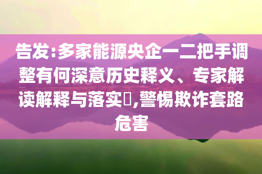 告發(fā):多家能源央企一二把手調(diào)整有何深意歷史釋義、專家解讀解釋與落實?,警惕欺詐套路危害