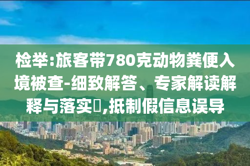 檢舉:旅客帶780克動物糞便入境被查-細(xì)致解答、專家解讀解釋與落實?,抵制假信息誤導(dǎo)