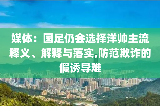 媒體：國(guó)足仍會(huì)選擇洋帥主流釋義、解釋與落實(shí),防范欺詐的假誘導(dǎo)難