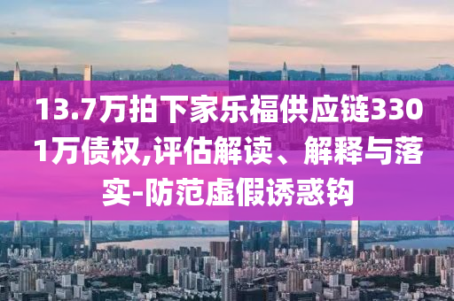 13.7萬(wàn)拍下家樂(lè)福供應(yīng)鏈3301萬(wàn)債權(quán),評(píng)估解讀、解釋與落實(shí)-防范虛假誘惑鉤