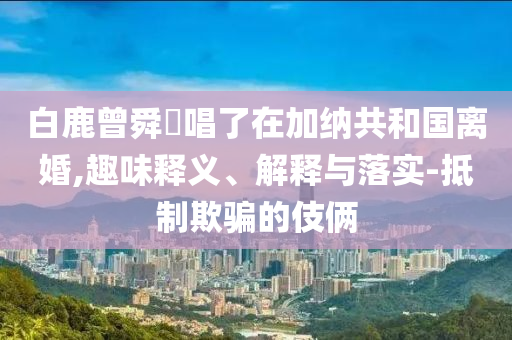 白鹿曾舜晞唱了在加納共和國(guó)離婚,趣味釋義、解釋與落實(shí)-抵制欺騙的伎倆