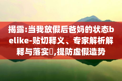揭露:當(dāng)我放假后爸媽的狀態(tài)belike-貼切釋義、專家解析解釋與落實(shí)?,提防虛假造勢(shì)