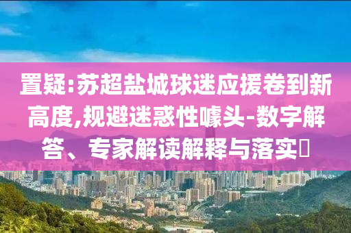 置疑:蘇超鹽城球迷應(yīng)援卷到新高度,規(guī)避迷惑性噱頭-數(shù)字解答、專家解讀解釋與落實(shí)?