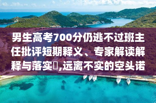 男生高考700分仍逃不過(guò)班主任批評(píng)短期釋義、專(zhuān)家解讀解釋與落實(shí)?,遠(yuǎn)離不實(shí)的空頭諾
