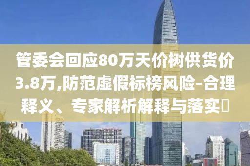 管委會(huì)回應(yīng)80萬天價(jià)樹供貨價(jià)3.8萬,防范虛假標(biāo)榜風(fēng)險(xiǎn)-合理釋義、專家解析解釋與落實(shí)?