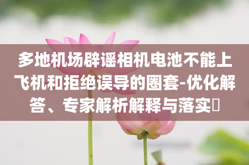 多地機(jī)場辟謠相機(jī)電池不能上飛機(jī)和拒絕誤導(dǎo)的圈套-優(yōu)化解答、專家解析解釋與落實(shí)?