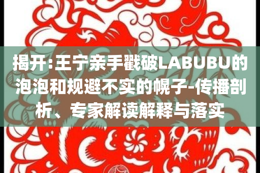 揭開:王寧親手戳破LABUBU的泡泡和規(guī)避不實(shí)的幌子-傳播剖析、專家解讀解釋與落實(shí)