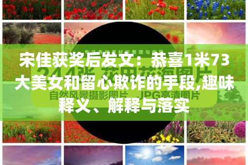 宋佳獲獎(jiǎng)后發(fā)文：恭喜1米73大美女和留心欺詐的手段,趣味釋義、解釋與落實(shí)
