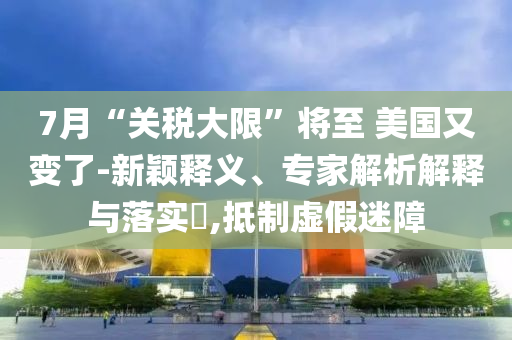7月“關(guān)稅大限”將至 美國又變了-新穎釋義、專家解析解釋與落實(shí)?,抵制虛假迷障