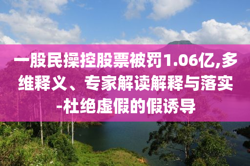 一股民操控股票被罰1.06億,多維釋義、專家解讀解釋與落實-杜絕虛假的假誘導(dǎo)